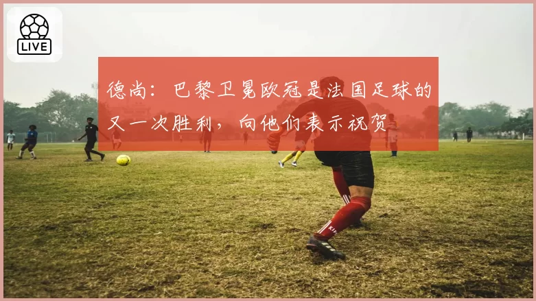 德尚：巴黎卫冕欧冠是法国足球的又一次胜利，向他们表示祝贺