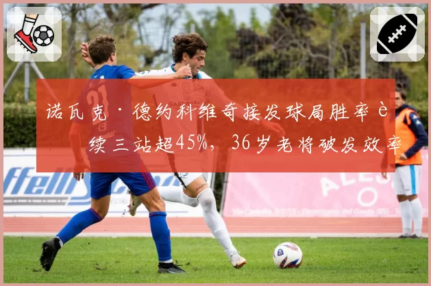 诺瓦克·德约科维奇接发球局胜率连续三站超45%，36岁老将破发效率惊人