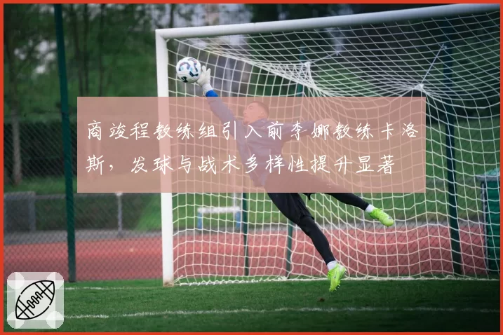 商竣程教练组引入前李娜教练卡洛斯,发球与战术多样性提升显著