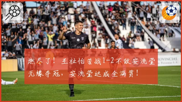 燃尽了！王祉怡苦战1-2不敌安洗莹无缘夺冠，安洗莹达成全满贯！