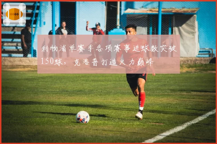 利物浦单赛季各项赛事进球数突破150球，克洛普打造火力巅峰