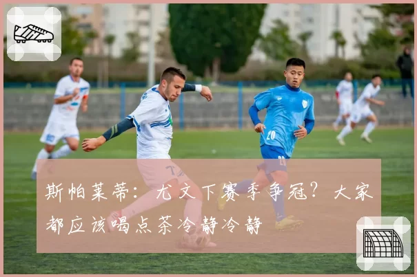 斯帕莱蒂：尤文下赛季争冠？大家都应该喝点茶冷静冷静