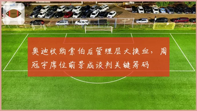 奥迪收购索伯后管理层大换血,周冠宇席位前景成谈判关键筹码