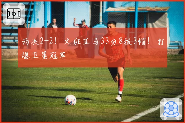西决2-2!文班亚马33分8板3帽!打爆卫冕冠军