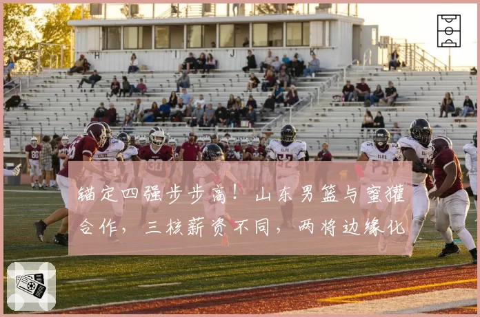 锚定四强步步高!山东男篮与蜜獾合作,三核薪资不同,两将边缘化