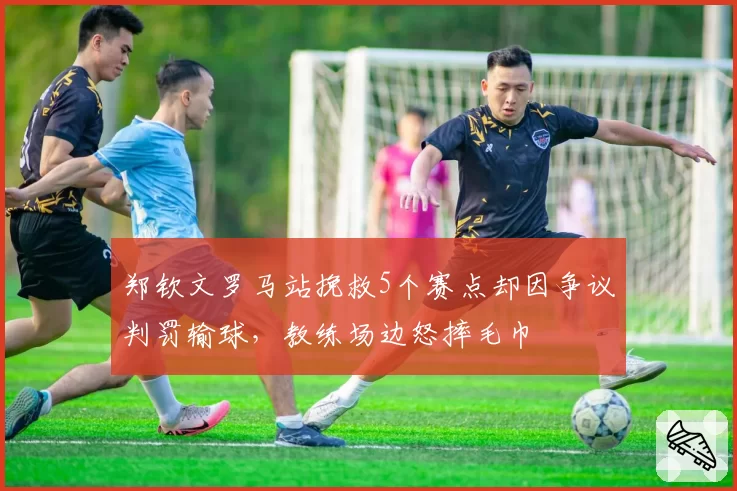 郑钦文罗马站挽救5个赛点却因争议判罚输球,教练场边怒摔毛巾