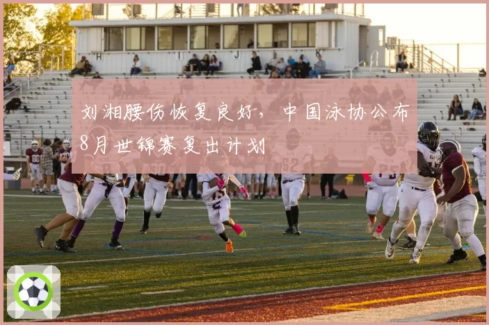 刘湘腰伤恢复良好,中国泳协公布8月世锦赛复出计划