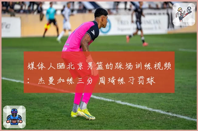 媒体人晒北京男篮的踩场训练视频：杰曼加练三分 周琦练习罚球