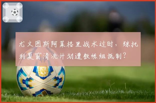 尤文图斯阿莱格里战术过时,琼托利夏窗清洗计划遭教练组抵制?