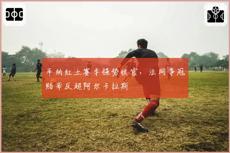 辛纳红土赛季强势收官,法网争冠赔率反超阿尔卡拉斯