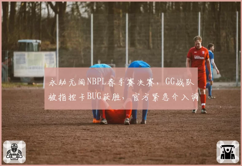 永劫无间NBPL春季赛决赛，GG战队被指控卡BUG获胜，官方紧急介入调查