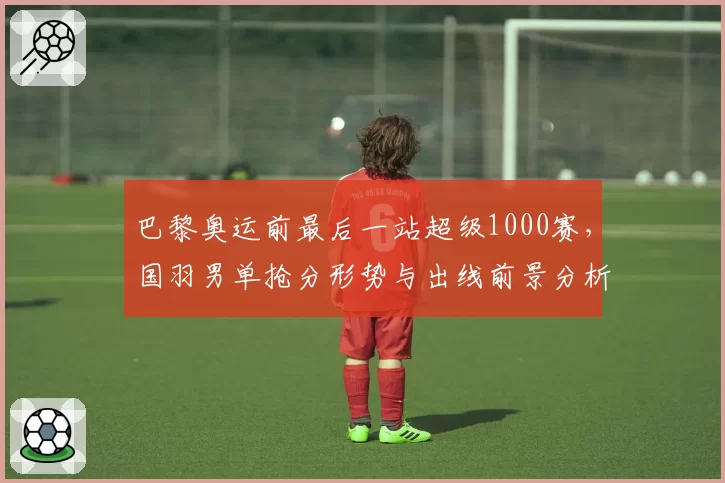 巴黎奥运前最后一站超级1000赛，国羽男单抢分形势与出线前景分析