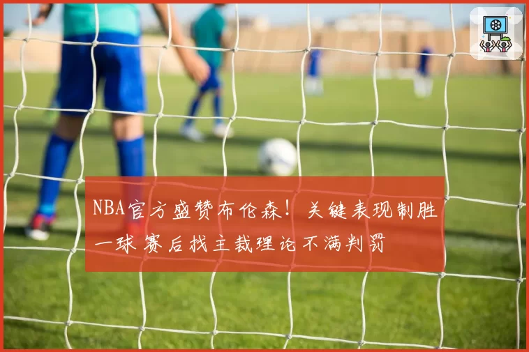 NBA官方盛赞布伦森!关键表现制胜一球 赛后找主裁理论不满判罚