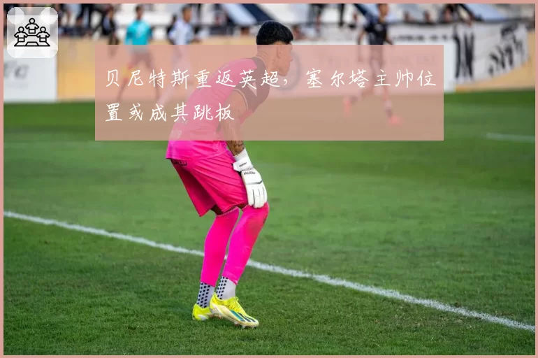 贝尼特斯重返英超，塞尔塔主帅位置或成其跳板