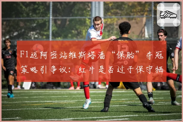 F1迈阿密站维斯塔潘“保胎”夺冠策略引争议:红牛是否过于保守牺牲比赛观赏性?