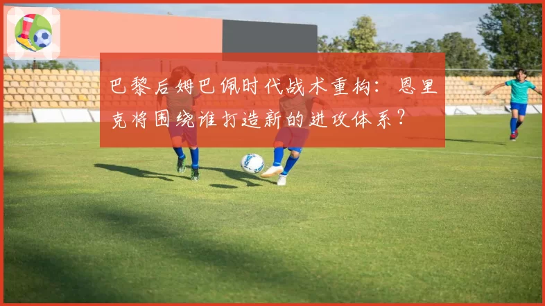 巴黎后姆巴佩时代战术重构:恩里克将围绕谁打造新的进攻体系?