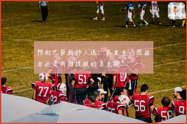 预测巴萨新帅人选：弗里克、图赫尔还是内部提拔的马克斯？