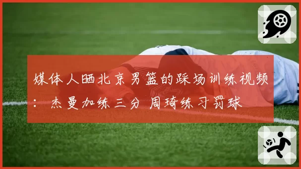 媒体人晒北京男篮的踩场训练视频：杰曼加练三分 周琦练习罚球