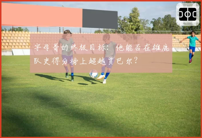 字母哥的终极目标:他能否在雄鹿队史得分榜上超越贾巴尔?
