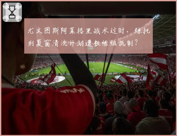 尤文图斯阿莱格里战术过时，琼托利夏窗清洗计划遭教练组抵制？