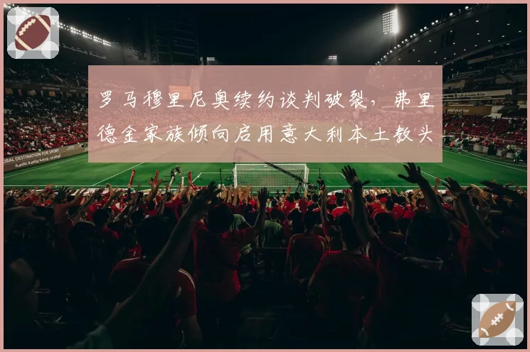 罗马穆里尼奥续约谈判破裂,弗里德金家族倾向启用意大利本土教头