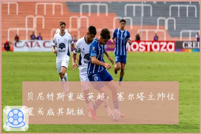 贝尼特斯重返英超，塞尔塔主帅位置或成其跳板