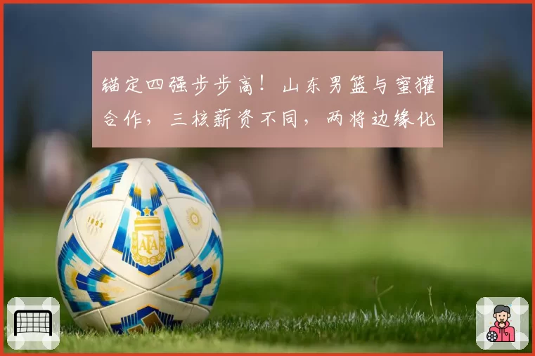 锚定四强步步高!山东男篮与蜜獾合作,三核薪资不同,两将边缘化