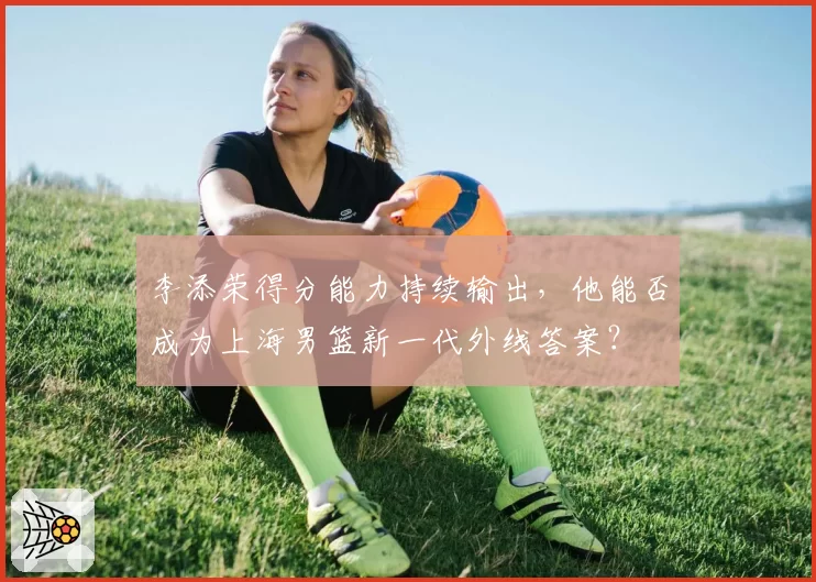 李添荣得分能力持续输出，他能否成为上海男篮新一代外线答案？