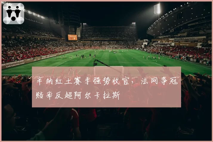 辛纳红土赛季强势收官，法网争冠赔率反超阿尔卡拉斯