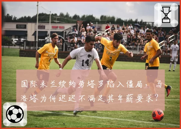 国际米兰续约劳塔罗陷入僵局，马洛塔为何迟迟不满足其年薪要求？