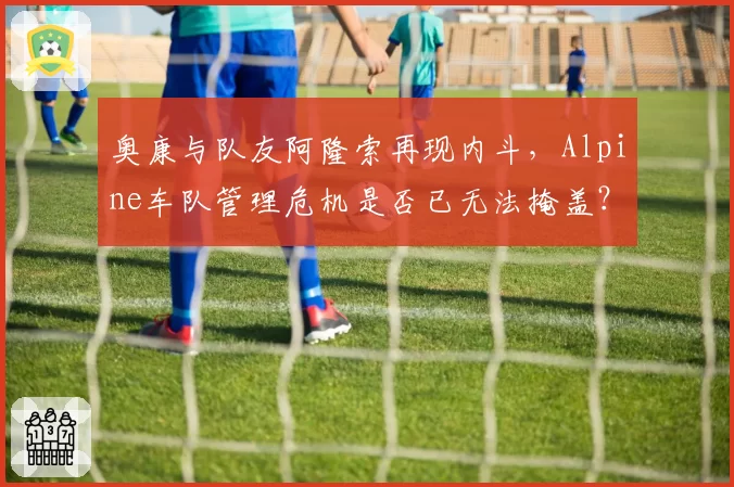 奥康与队友阿隆索再现内斗，Alpine车队管理危机是否已无法掩盖？