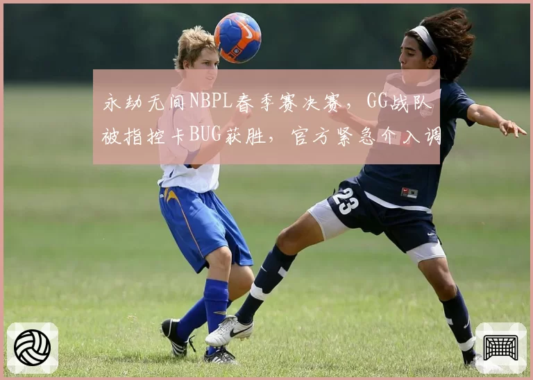 永劫无间NBPL春季赛决赛,GG战队被指控卡BUG获胜,官方紧急介入调查