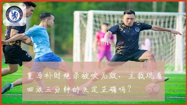 皇马补时绝杀被吹无效，主裁观看回放三分钟的决定正确吗？